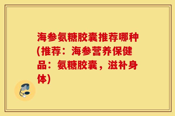 海参氨糖胶囊推荐哪种(推荐：海参营养保健品：氨糖胶囊，滋补身体)
