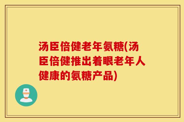 汤臣倍健老年氨糖(汤臣倍健推出着眼老年人健康的氨糖产品)