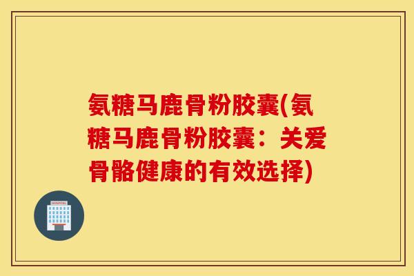 氨糖马鹿骨粉胶囊(氨糖马鹿骨粉胶囊：关爱骨骼健康的有效选择)