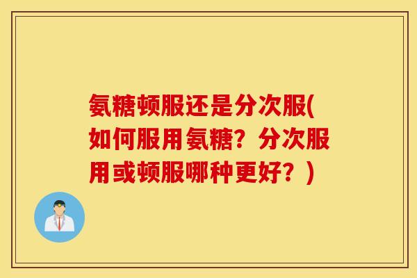 氨糖顿服还是分次服(如何服用氨糖？分次服用或顿服哪种更好？)