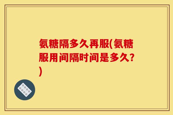 氨糖隔多久再服(氨糖服用间隔时间是多久？)