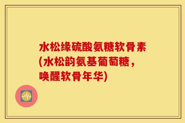 水松缘硫酸氨糖软骨素(水松韵氨基葡萄糖,唤醒软骨年华) 水松缘硫酸氨糖软骨素(水松韵氨基葡萄糖,唤醒软骨年华)