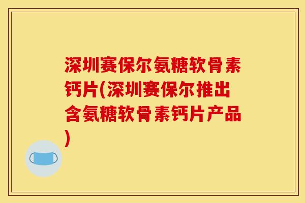 深圳赛保尔氨糖软骨素钙片(深圳赛保尔推出含氨糖软骨素钙片产品)