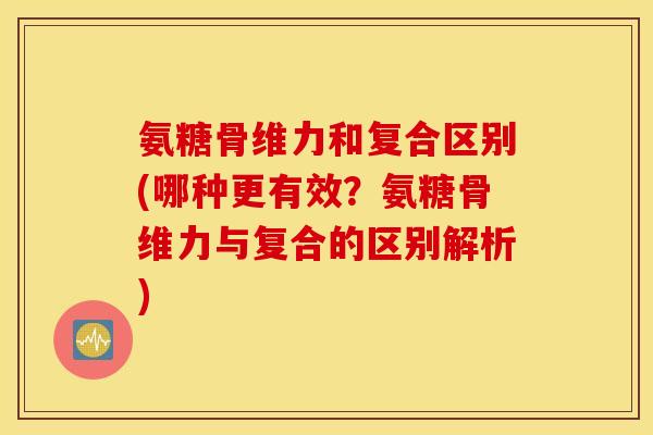 氨糖骨维力和复合区别(哪种更有效？氨糖骨维力与复合的区别解析)
