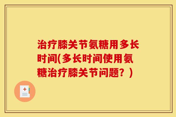 治疗膝关节氨糖用多长时间(多长时间使用氨糖治疗膝关节问题？)