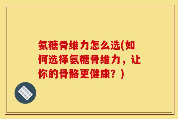 氨糖骨维力怎么选(如何选择氨糖骨维力，让你的骨骼更健康？)