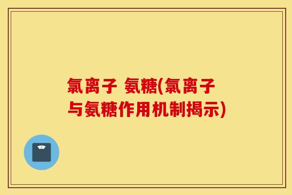 氯离子 氨糖(氯离子与氨糖作用机制揭示) 氯离子 氨糖(氯离子与氨糖作用机制揭示)