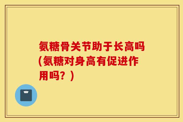 氨糖骨关节助于长高吗(氨糖对身高有促进作用吗？)