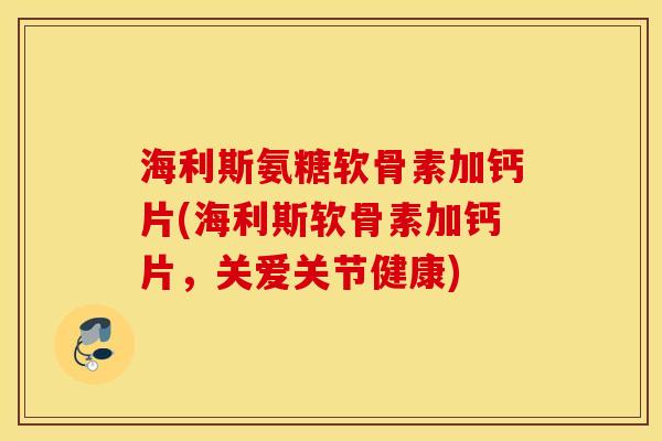 海利斯氨糖软骨素加钙片(海利斯软骨素加钙片，关爱关节健康)