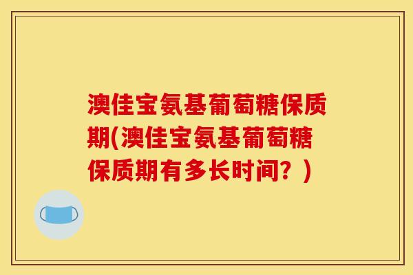 澳佳宝氨基葡萄糖保质期(澳佳宝氨基葡萄糖保质期有多长时间？)