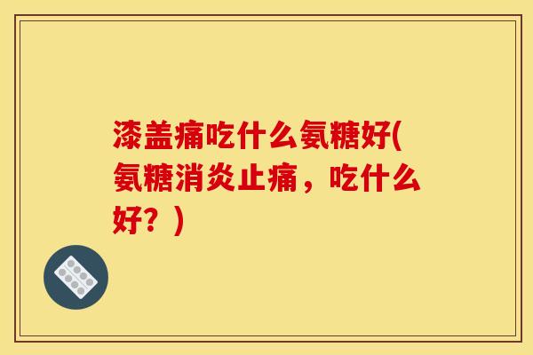 漆盖痛吃什么氨糖好(氨糖消炎止痛，吃什么好？)