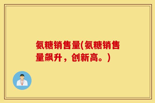 氨糖销售量(氨糖销售量飙升，创新高。)