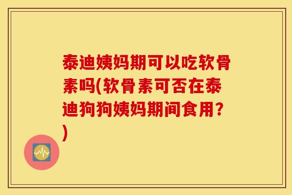 泰迪姨妈期可以吃软骨素吗(软骨素可否在泰迪狗狗姨妈期间食用？)