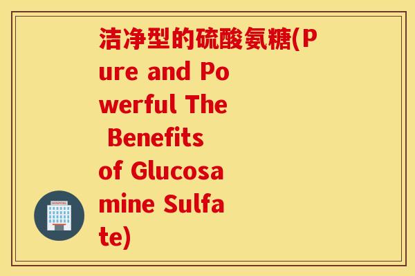 洁净型的硫酸氨糖(Pure and Powerful The Benefits of Glucosamine Sulfate)