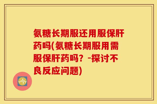 氨糖长期服还用服保肝药吗(氨糖长期服用需服保肝药吗？-探讨不良反应问题)