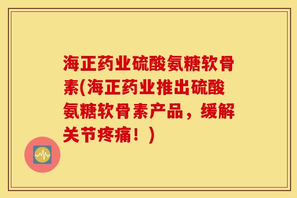 海正药业硫酸氨糖软骨素(海正药业推出硫酸氨糖软骨素产品，缓解关节疼痛！)