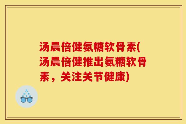 汤晨倍健氨糖软骨素(汤晨倍健推出氨糖软骨素，关注关节健康)