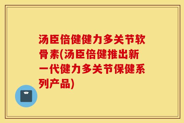 汤臣倍健健力多关节软骨素(汤臣倍健推出新一代健力多关节保健系列产品)
