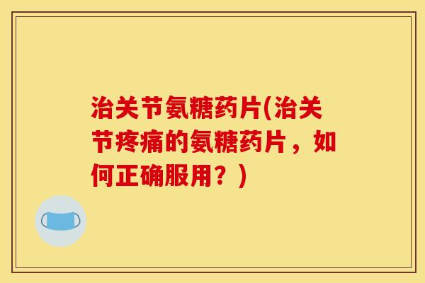 治关节氨糖药片(治关节疼痛的氨糖药片，如何正确服用？)