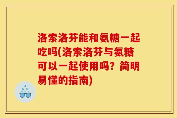 洛索洛芬能和氨糖一起吃吗(洛索洛芬与氨糖可以一起使用吗？简明易懂的指南)