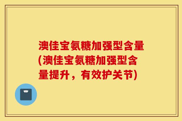 澳佳宝氨糖加强型含量(澳佳宝氨糖加强型含量提升，有效护关节)
