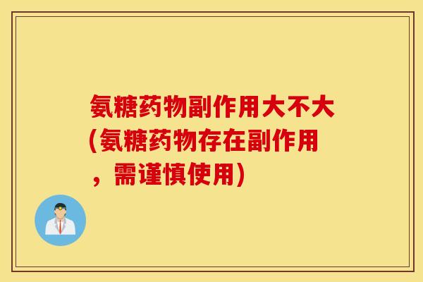 氨糖药物副作用大不大(氨糖药物存在副作用,需谨慎使用) 氨糖药物副作用大不大(氨糖药物存在副作用,需谨慎使用)