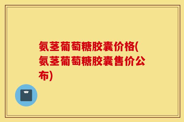 氨茎葡萄糖胶囊价格(氨茎葡萄糖胶囊售价公布)
