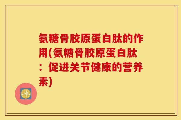 氨糖骨胶原蛋白肽的作用(氨糖骨胶原蛋白肽：促进关节健康的营养素)