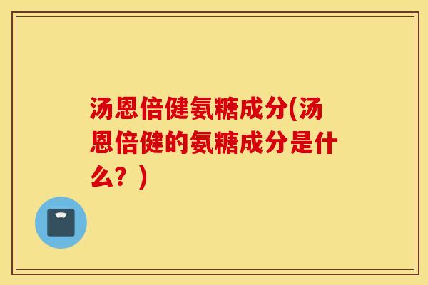 汤恩倍健氨糖成分(汤恩倍健的氨糖成分是什么？)