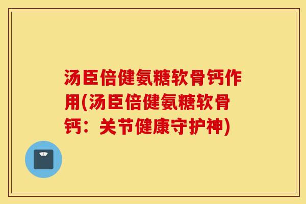 汤臣倍健氨糖软骨钙作用(汤臣倍健氨糖软骨钙：关节健康守护神)