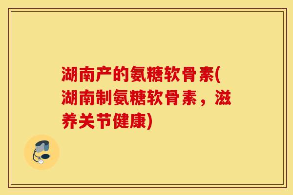 湖南产的氨糖软骨素(湖南制氨糖软骨素，滋养关节健康)