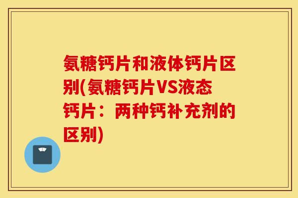 氨糖钙片和液体钙片区别(氨糖钙片VS液态钙片：两种钙补充剂的区别)
