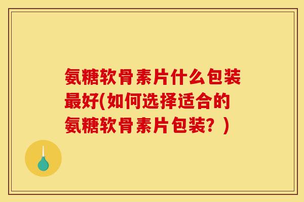 氨糖软骨素片什么包装最好(如何选择适合的氨糖软骨素片包装？)