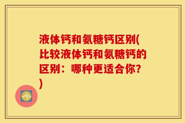 液体钙和氨糖钙区别(比较液体钙和氨糖钙的区别：哪种更适合你？)