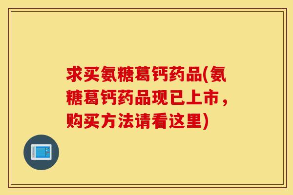 求买氨糖葛钙药品(氨糖葛钙药品现已上市，购买方法请看这里)