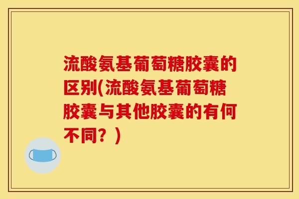 流酸氨基葡萄糖胶囊的区别(流酸氨基葡萄糖胶囊与其他胶囊的有何不同？)