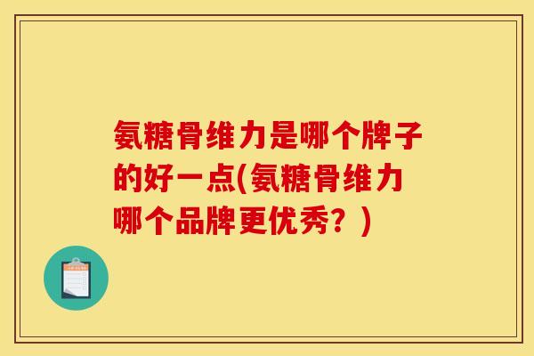 氨糖骨维力是哪个牌子的好一点(氨糖骨维力哪个品牌更优秀？)