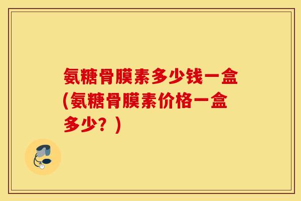 氨糖骨膜素多少钱一盒(氨糖骨膜素价格一盒多少？)