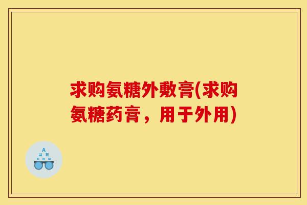 求购氨糖外敷膏(求购氨糖药膏，用于外用)