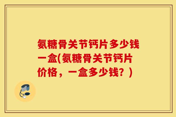 氨糖骨关节钙片多少钱一盒(氨糖骨关节钙片价格，一盒多少钱？)