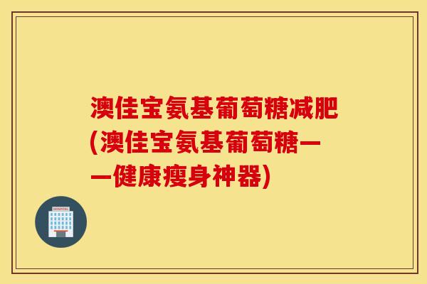 澳佳宝氨基葡萄糖减肥(澳佳宝氨基葡萄糖——健康瘦身神器)