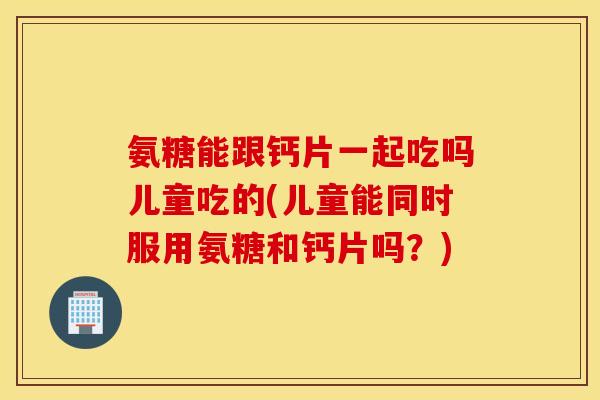 氨糖能跟钙片一起吃吗儿童吃的(儿童能同时服用氨糖和钙片吗？)