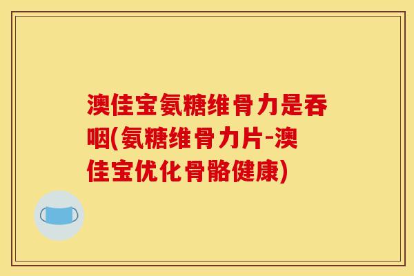 澳佳宝氨糖维骨力是吞咽(氨糖维骨力片-澳佳宝优化骨骼健康)
