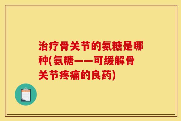 治疗骨关节的氨糖是哪种(氨糖——可缓解骨关节疼痛的良药)