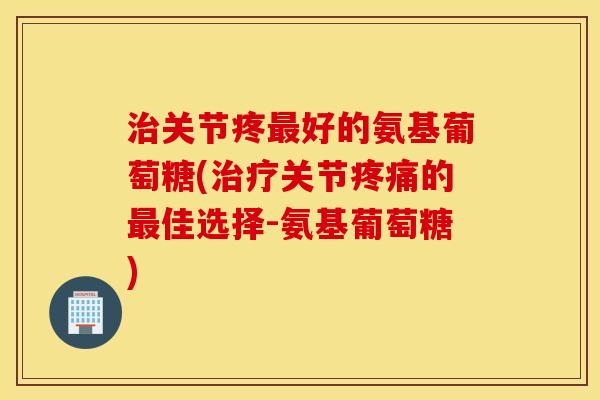 治关节疼最好的氨基葡萄糖(治疗关节疼痛的最佳选择-氨基葡萄糖)