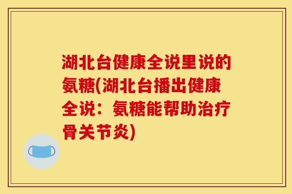 湖北台健康全说里说的氨糖(湖北台播出健康全说：氨糖能帮助治疗骨关节炎)