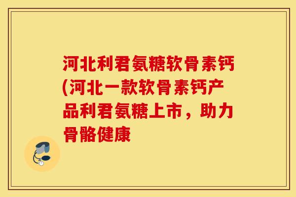 河北利君氨糖软骨素钙(河北一款软骨素钙产品利君氨糖上市，助力骨骼健康