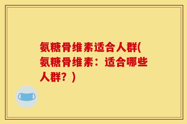 氨糖骨维素适合人群(氨糖骨维素：适合哪些人群？)