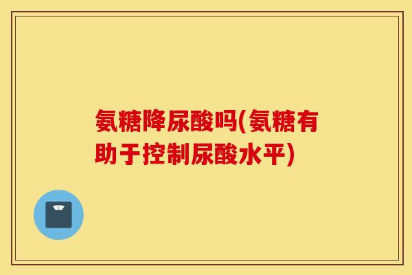 氨糖降尿酸吗(氨糖有助于控制尿酸水平)