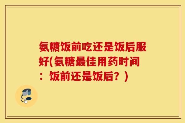 氨糖饭前吃还是饭后服好(氨糖最佳用药时间：饭前还是饭后？)